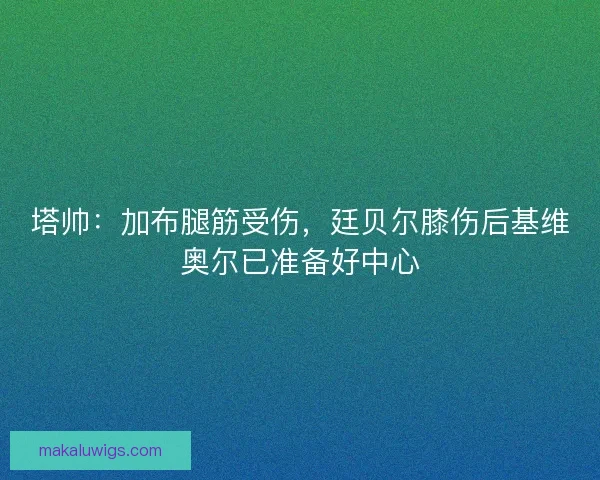 塔帅:加布腿筋受伤,廷贝尔膝伤后基维奥尔已准备好中心 塔帅:加布腿筋受伤,廷贝尔膝伤后基维奥尔已准备好中心