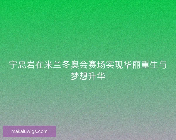 宁忠岩在米兰冬奥会赛场实现华丽重生与梦想升华 宁忠岩在米兰冬奥会赛场实现华丽重生与梦想升华