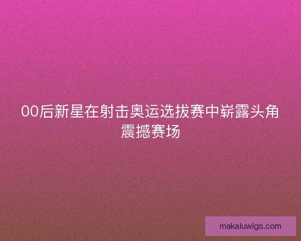 00后新星在射击奥运选拔赛中崭露头角震撼赛场 00后新星在射击奥运选拔赛中崭露头角震撼赛场
