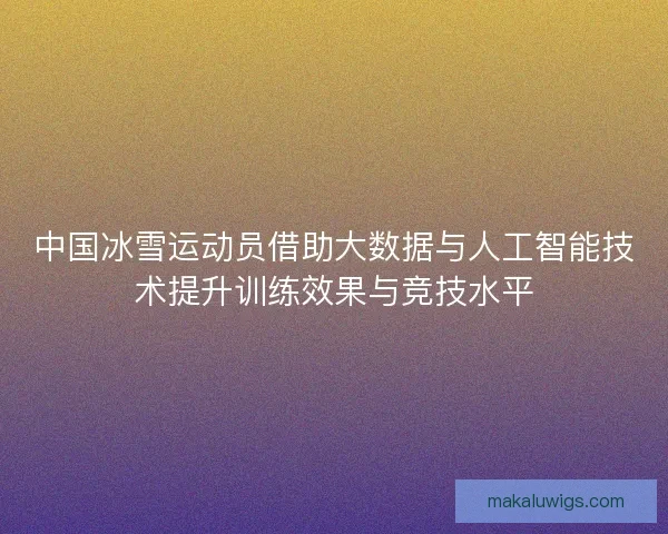 中国冰雪运动员借助大数据与人工智能技术提升训练效果与竞技水平