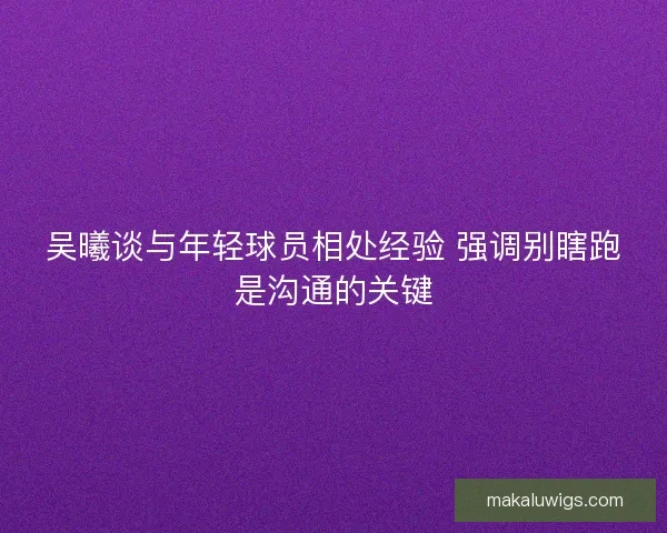 吴曦谈与年轻球员相处经验 强调别瞎跑是沟通的关键