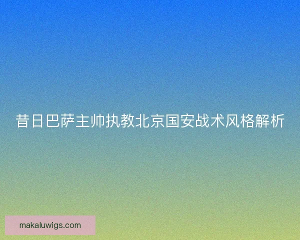 昔日巴萨主帅执教北京国安战术风格解析