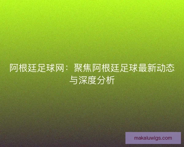 阿根廷足球网：聚焦阿根廷足球最新动态与深度分析